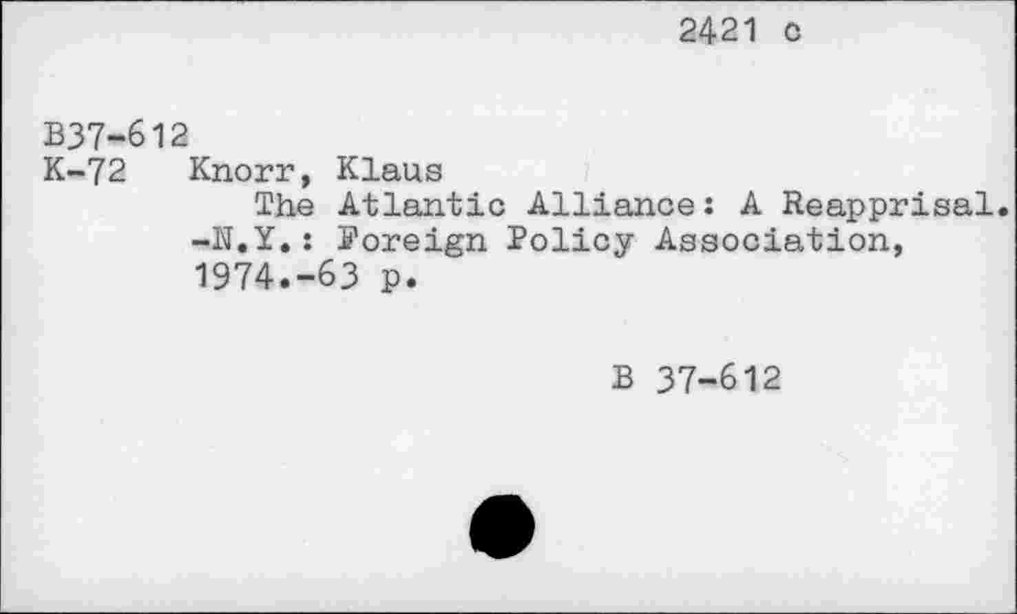 ﻿2421 c
B37-612
K-72 Knorr, Klaus
The Atlantic Alliance: A Reapprisal. -N.Y.: Foreign Policy Association, 1974.-63 p.
B 37-612